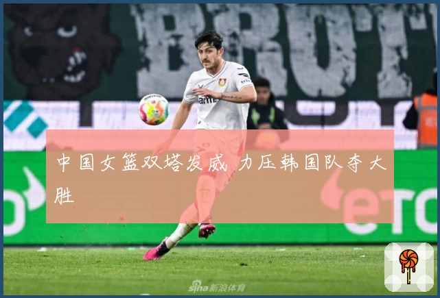 中国女篮双塔发威 力压韩国队夺大胜