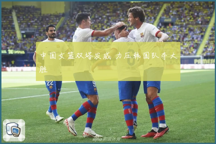 中国女篮双塔发威 力压韩国队夺大胜