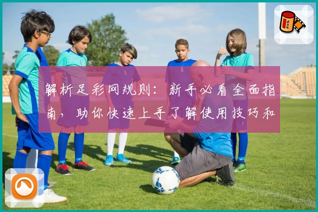 解析足彩网规则：新手必看全面指南，助你快速上手了解使用技巧和注意事项