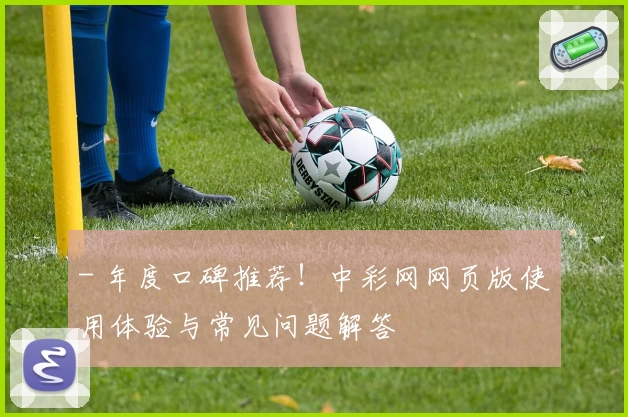 - 年度口碑推荐！中彩网网页版使用体验与常见问题解答