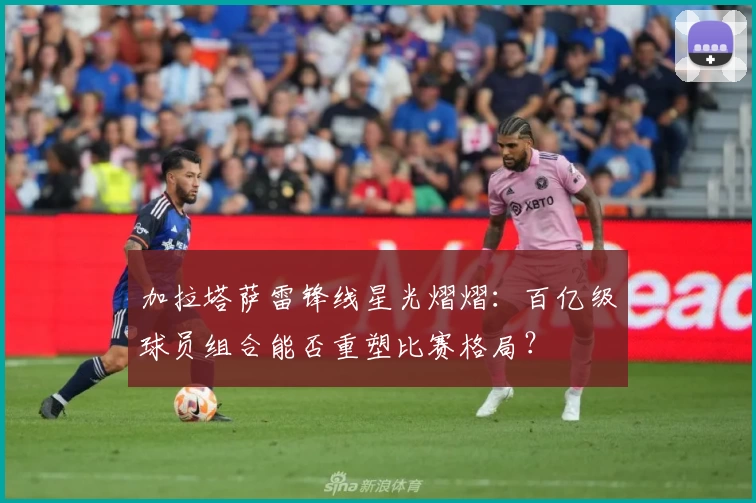 加拉塔萨雷锋线星光熠熠：百亿级球员组合能否重塑比赛格局？