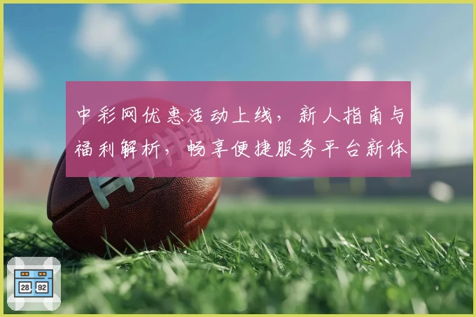 中彩网优惠活动上线，新人指南与福利解析，畅享便捷服务平台新体验
