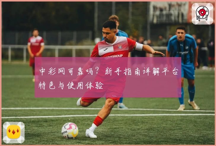 中彩网可靠吗？新手指南详解平台特色与使用体验