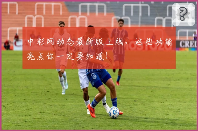 中彩网动态最新版上线，这些功能亮点你一定要知道！