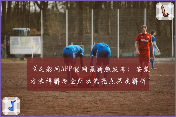 《足彩网APP官网最新版发布:安装方法详解与全新功能亮点深度解析》