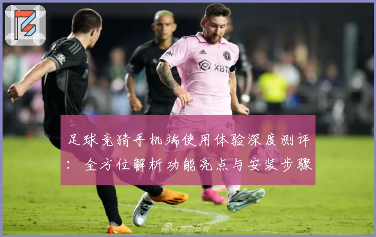 足球竞猜手机端使用体验深度测评：全方位解析功能亮点与安装步骤
