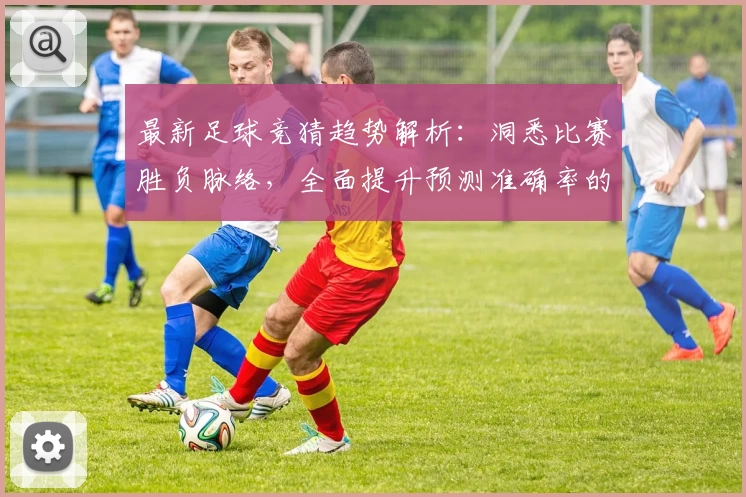 最新足球竞猜趋势解析：洞悉比赛胜负脉络，全面提升预测准确率的实用指南
